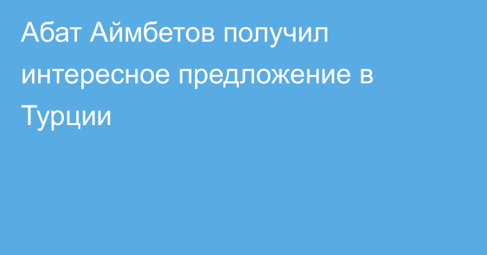 Абат Аймбетов получил интересное предложение в Турции