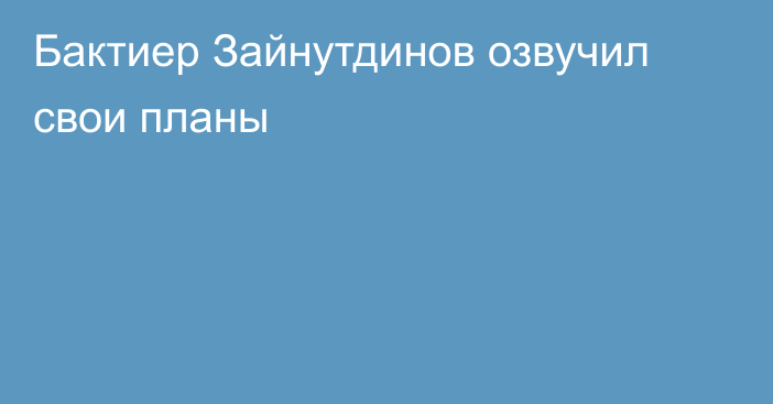 Бактиер Зайнутдинов озвучил свои планы