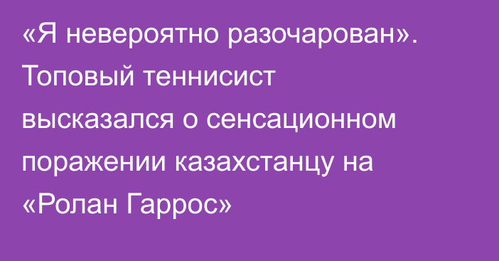 «Я невероятно разочарован». Топовый теннисист высказался о сенсационном поражении казахстанцу на «Ролан Гаррос»