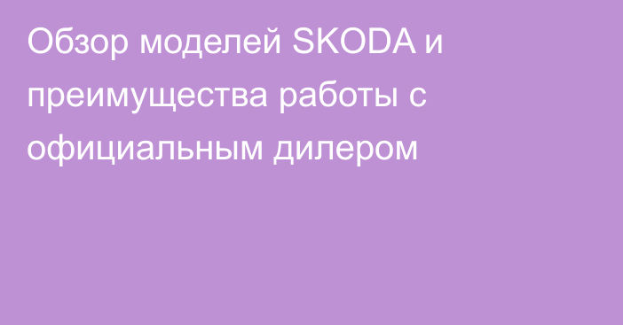 Обзор моделей SKODA и преимущества работы с официальным дилером