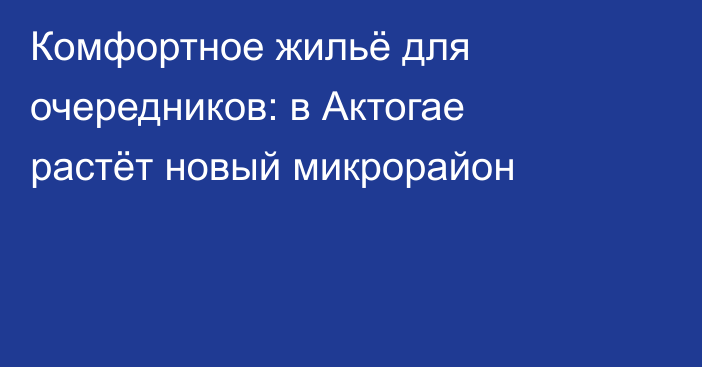Комфортное жильё для очередников: в Актогае растёт новый микрорайон