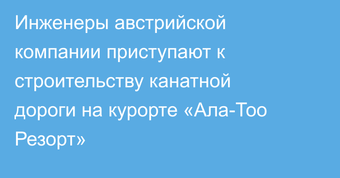 Инженеры австрийской компании приступают к строительству канатной дороги на курорте «Ала-Тоо Резорт»