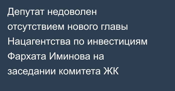 Депутат недоволен отсутствием нового главы Нацагентства по инвестициям Фархата Иминова на заседании комитета ЖК