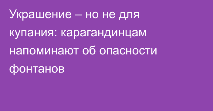 Украшение – но не для купания: карагандинцам напоминают об опасности фонтанов