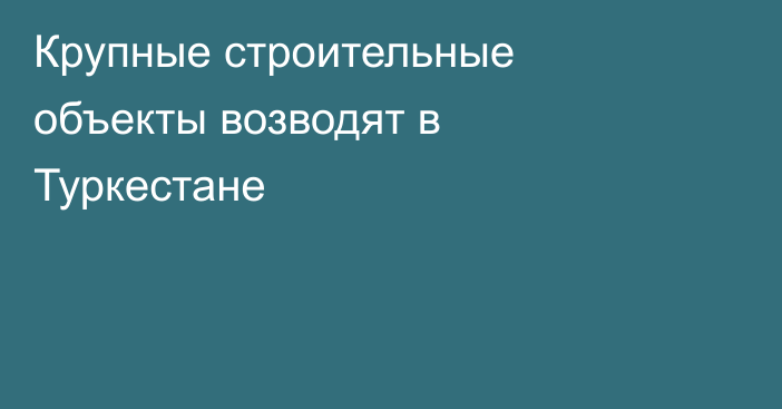 Крупные строительные объекты возводят в Туркестане