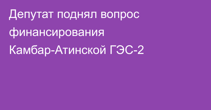 Депутат поднял вопрос финансирования Камбар-Атинской ГЭС-2