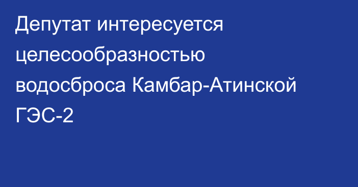 Депутат интересуется целесообразностью водосброса Камбар-Атинской ГЭС-2