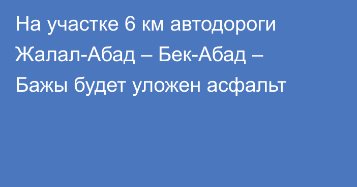 На участке 6 км автодороги Жалал-Абад – Бек-Абад – Бажы будет уложен асфальт