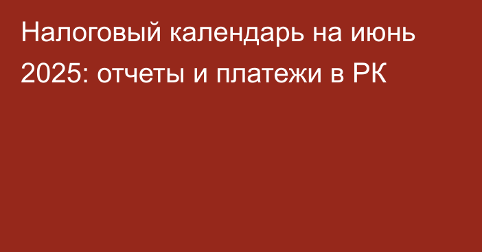 Налоговый календарь на июнь 2025: отчеты и платежи в РК