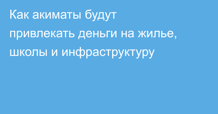 Как акиматы будут привлекать деньги на жилье, школы и инфраструктуру