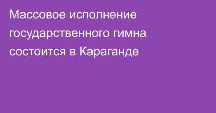 Массовое исполнение государственного гимна состоится в Караганде