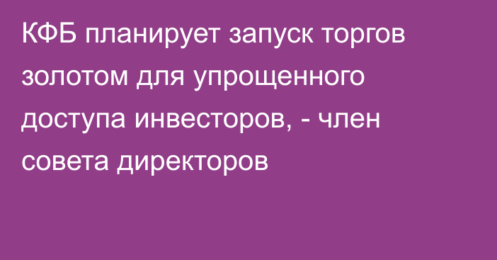 КФБ планирует запуск торгов золотом для упрощенного доступа инвесторов, -  член совета директоров
