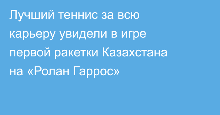Лучший теннис за всю карьеру увидели в игре первой ракетки Казахстана на «Ролан Гаррос»