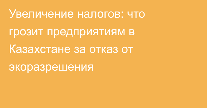 Увеличение налогов: что грозит предприятиям в Казахстане за отказ от экоразрешения