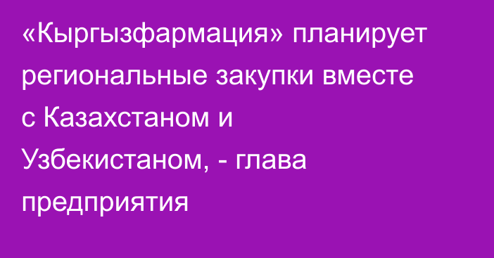 «Кыргызфармация» планирует региональные закупки вместе с Казахстаном и Узбекистаном, - глава предприятия