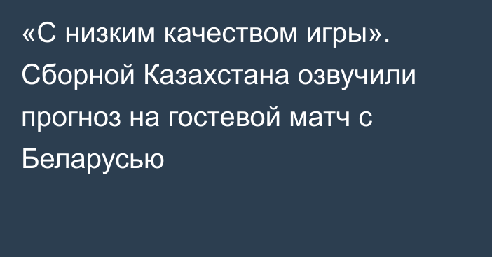 «С низким качеством игры». Сборной Казахстана озвучили прогноз на гостевой матч с Беларусью