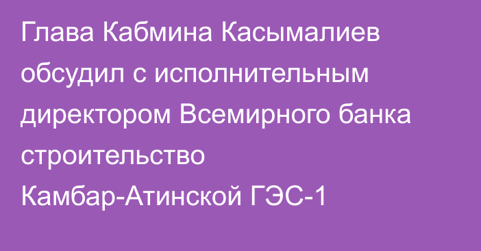 Глава Кабмина Касымалиев обсудил с исполнительным директором Всемирного банка строительство Камбар-Атинской ГЭС-1