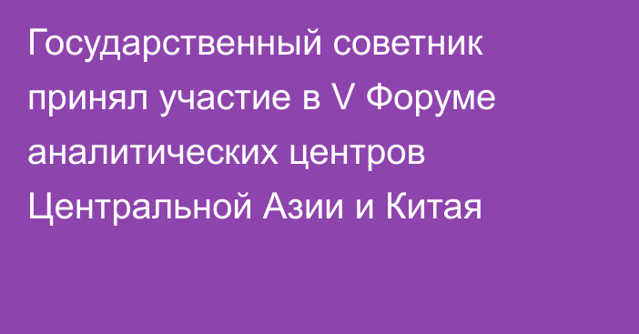 Государственный советник принял участие в V Форуме аналитических центров Центральной Азии и Китая