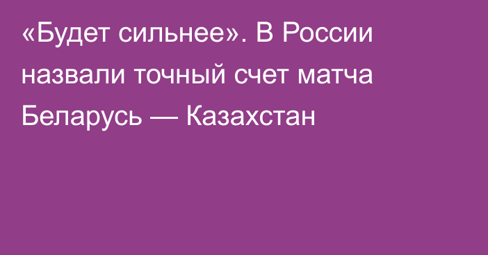 «Будет сильнее». В России назвали точный счет матча Беларусь — Казахстан