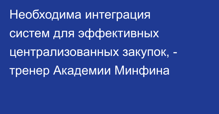 Необходима интеграция систем для эффективных централизованных закупок, - тренер Академии Минфина 