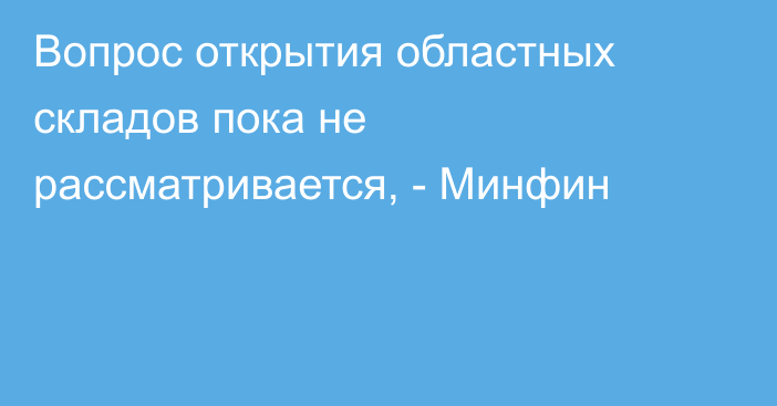 Вопрос открытия областных складов пока не рассматривается, - Минфин