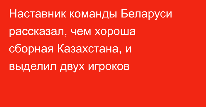 Наставник команды Беларуси рассказал, чем хороша сборная Казахстана, и выделил двух игроков