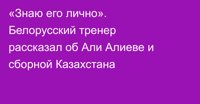 «Знаю его лично». Белорусский тренер рассказал об Али Алиеве и сборной Казахстана