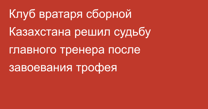 Клуб вратаря сборной Казахстана решил судьбу главного тренера после завоевания трофея