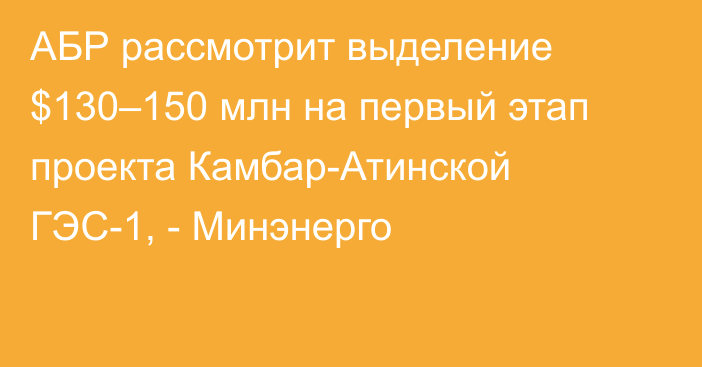 АБР рассмотрит выделение $130–150 млн на первый этап проекта Камбар-Атинской ГЭС-1, - Минэнерго