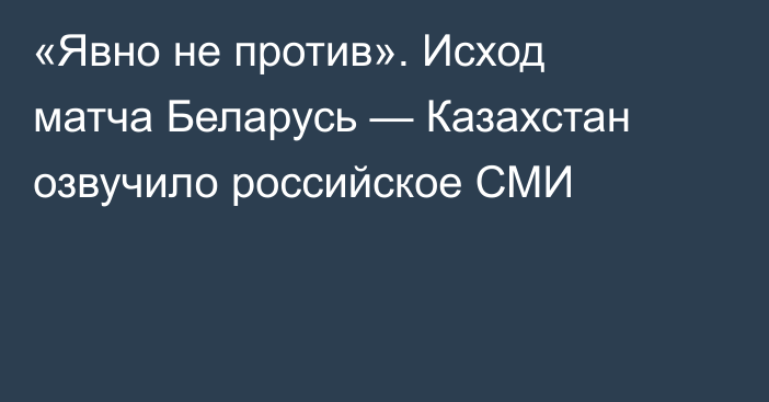 «Явно не против». Исход матча Беларусь — Казахстан озвучило российское СМИ