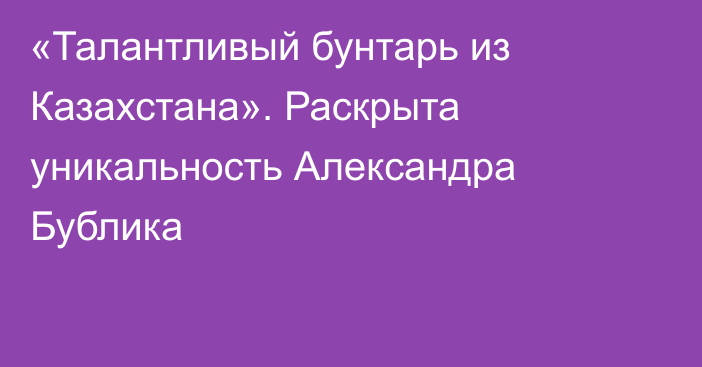 «Талантливый бунтарь из Казахстана». Раскрыта уникальность Александра Бублика