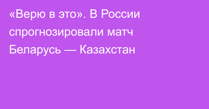 «Верю в это». В России спрогнозировали матч Беларусь — Казахстан