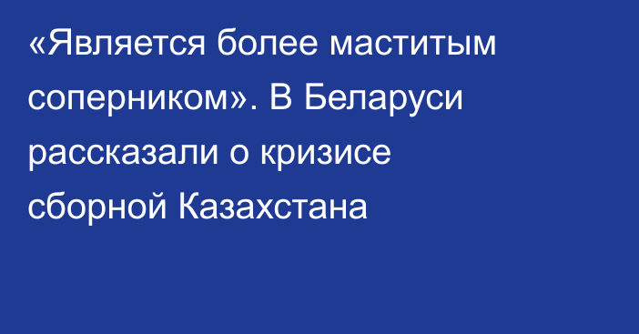 «Является более маститым соперником». В Беларуси рассказали о кризисе сборной Казахстана