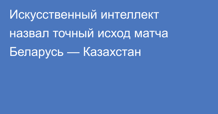 Искусственный интеллект назвал точный исход матча Беларусь — Казахстан