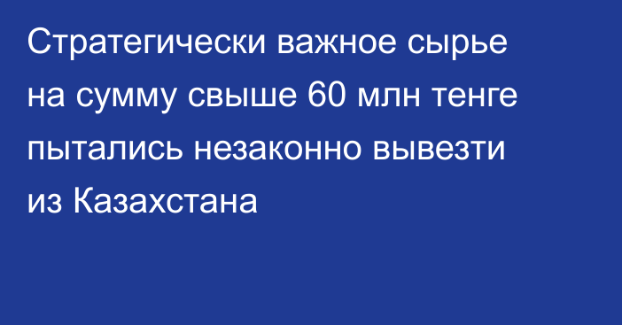 Стратегически важное сырье на сумму свыше 60 млн тенге пытались незаконно вывезти из Казахстана