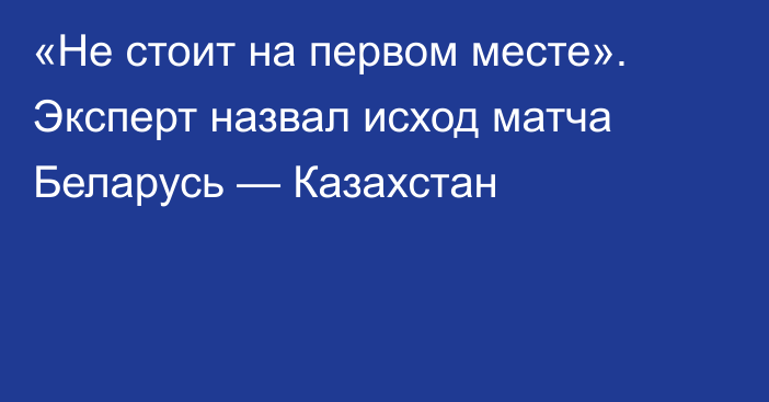 «Не стоит на первом месте». Эксперт назвал исход матча Беларусь — Казахстан