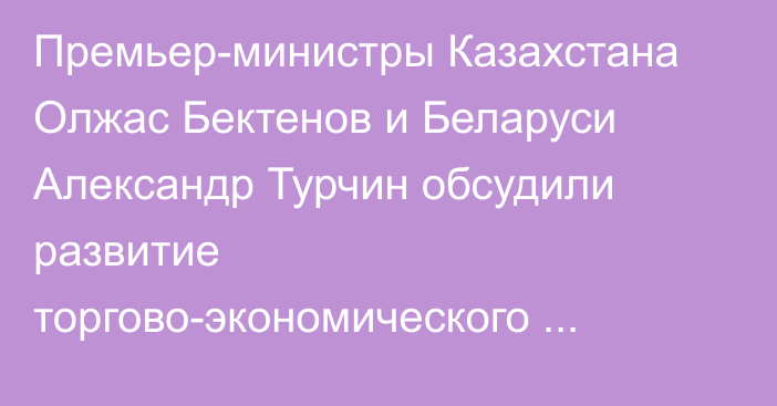 Премьер-министры Казахстана Олжас Бектенов и Беларуси Александр Турчин обсудили развитие торгово-экономического сотрудничества