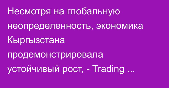 Несмотря на глобальную неопределенность, экономика Кыргызстана продемонстрировала устойчивый рост, - Trading Economics