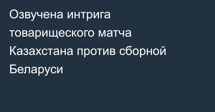 Озвучена интрига товарищеского матча Казахстана против сборной Беларуси
