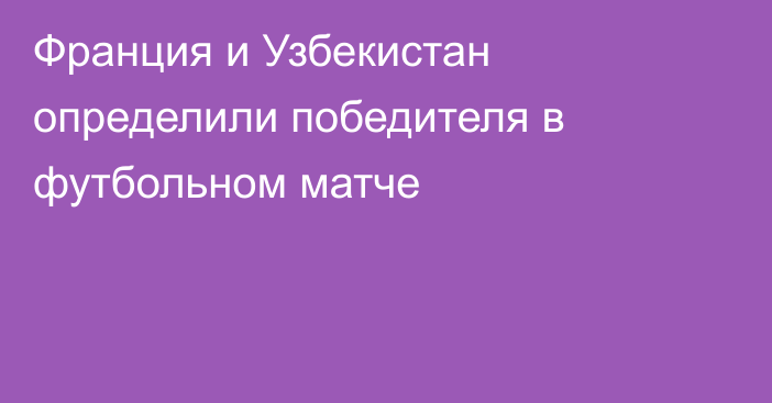 Франция и Узбекистан определили победителя в футбольном матче