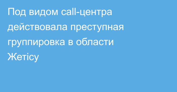 Под видом call-центра действовала преступная группировка в области Жетicу
