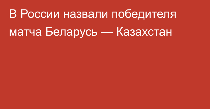 В России назвали победителя матча Беларусь — Казахстан