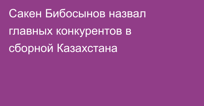 Сакен Бибосынов назвал главных конкурентов в сборной Казахстана