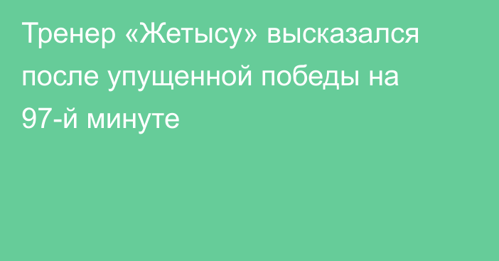 Тренер «Жетысу» высказался после упущенной победы на 97-й минуте