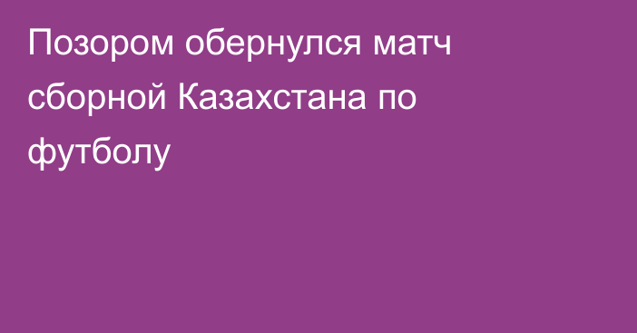 Позором обернулся матч сборной Казахстана по футболу