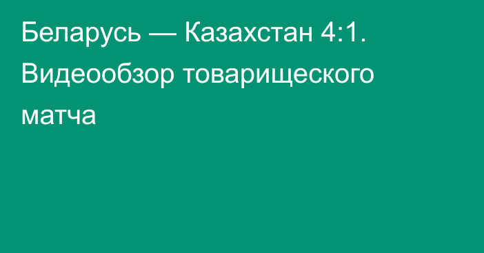 Беларусь — Казахстан 4:1. Видеообзор товарищеского матча