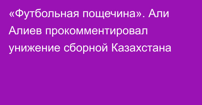 «Футбольная пощечина». Али Алиев прокомментировал унижение сборной Казахстана