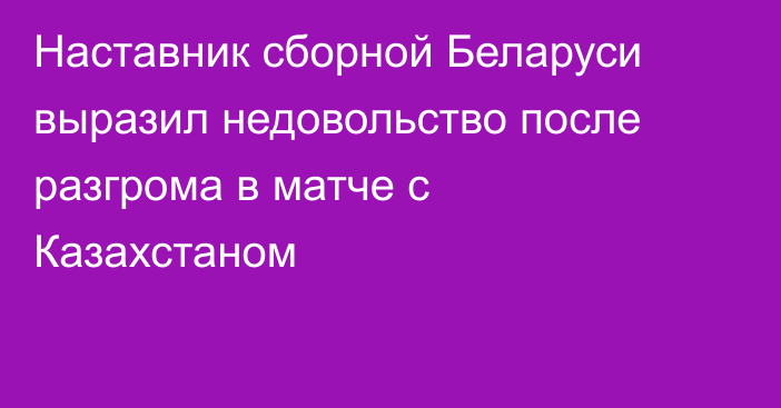 Наставник сборной Беларуси выразил недовольство после разгрома в матче с Казахстаном