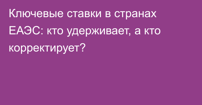 Ключевые ставки в странах ЕАЭС: кто удерживает, а кто корректирует?