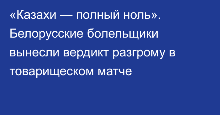 «Казахи — полный ноль». Белорусские болельщики вынесли вердикт разгрому в товарищеском матче